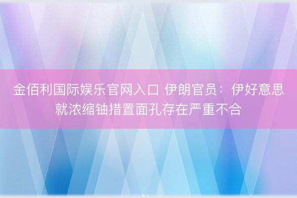 金佰利国际娱乐官网入口 伊朗官员：伊好意思就浓缩铀措置面孔存在严重不合