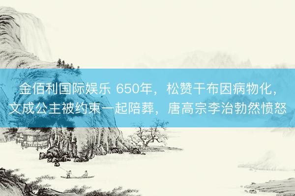 金佰利国际娱乐 650年，松赞干布因病物化，文成公主被约束一起陪葬，唐高宗李治勃然愤怒