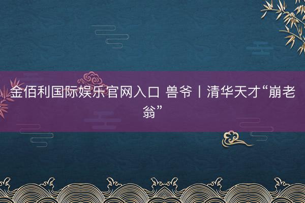 金佰利国际娱乐官网入口 兽爷丨清华天才“崩老翁”
