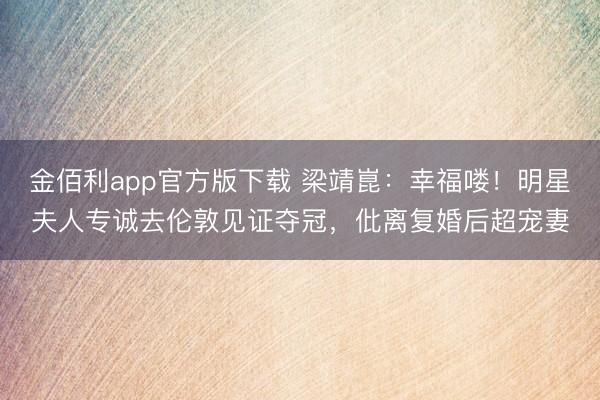 金佰利app官方版下载 梁靖崑：幸福喽！明星夫人专诚去伦敦见证夺冠，仳离复婚后超宠妻