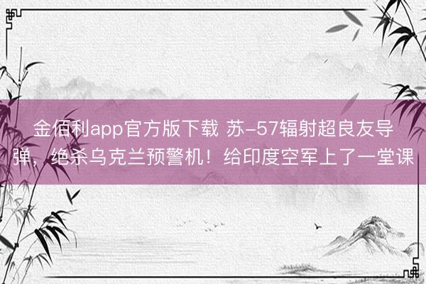 金佰利app官方版下载 苏-57辐射超良友导弹，绝杀乌克兰预警机！给印度空军上了一堂课