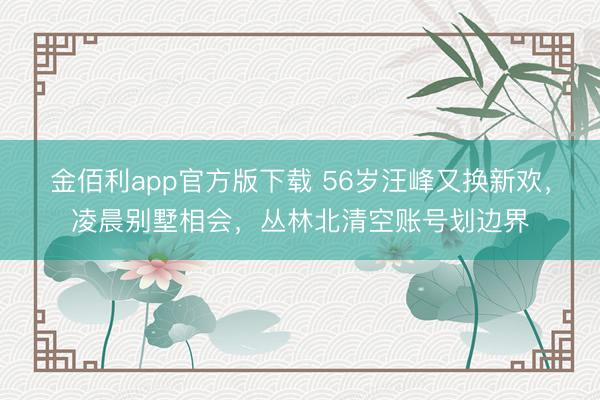 金佰利app官方版下载 56岁汪峰又换新欢，凌晨别墅相会，丛林北清空账号划边界