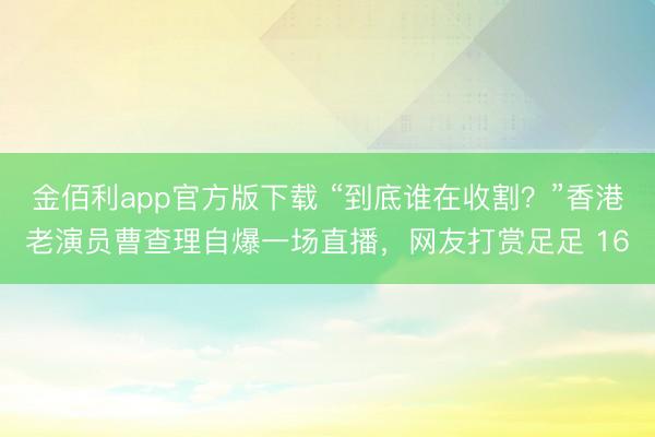 金佰利app官方版下载 “到底谁在收割?”香港老演员曹查理自爆一场直播,网友打赏足足 16