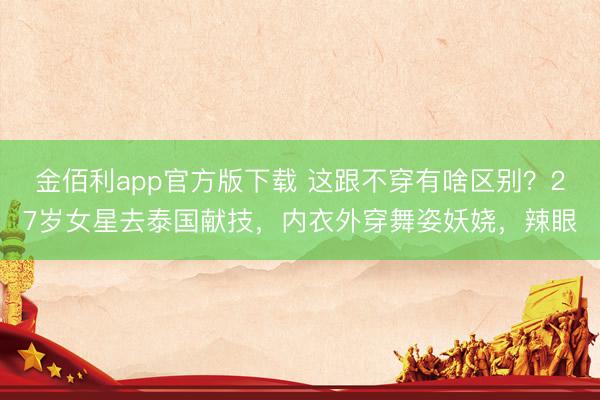 金佰利app官方版下载 这跟不穿有啥区别?27岁女星去泰国献技,内衣外穿舞姿妖娆,辣眼