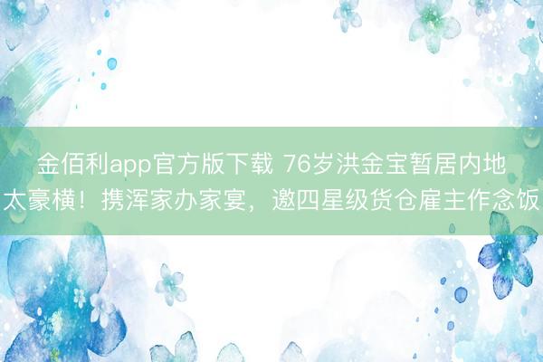金佰利app官方版下载 76岁洪金宝暂居内地太豪横！携浑家办家宴，邀四星级货仓雇主作念饭