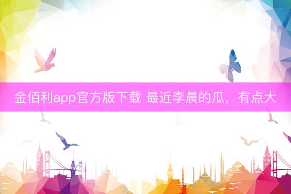 金佰利app官方版下载 最近李晨的瓜，有点大