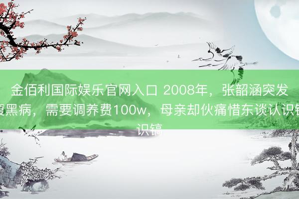 金佰利国际娱乐官网入口 2008年,张韶涵突发腹黑病,需要调养费100w,母亲却伙痛惜东谈认识镐