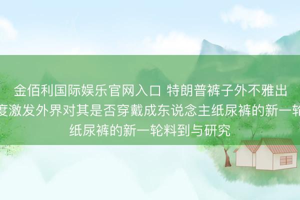 金佰利国际娱乐官网入口 特朗普裤子外不雅出现特殊,再度激发外界对其是否穿戴成东说念主纸尿裤的新一轮料到与研究