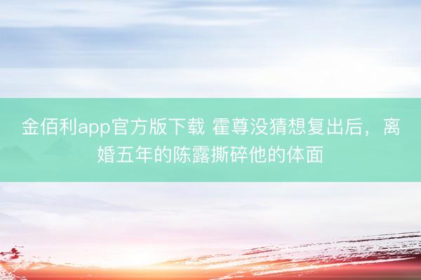 金佰利app官方版下载 霍尊没猜想复出后，离婚五年的陈露撕碎他的体面