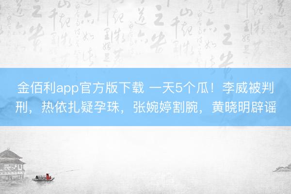 金佰利app官方版下载 一天5个瓜！李威被判刑，热依扎疑孕珠，张婉婷割腕，黄晓明辟谣