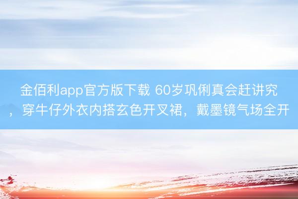 金佰利app官方版下载 60岁巩俐真会赶讲究，穿牛仔外衣内搭玄色开叉裙，戴墨镜气场全开