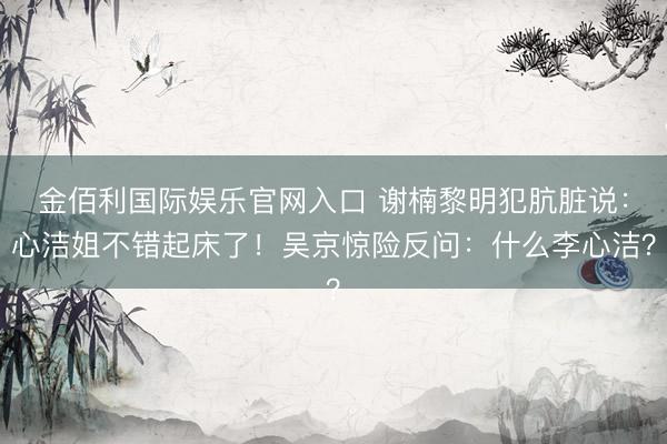 金佰利国际娱乐官网入口 谢楠黎明犯肮脏说：心洁姐不错起床了！吴京惊险反问：什么李心洁？