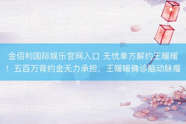 金佰利国际娱乐官网入口 无忧单方解约王暖暖！五百万背约金无力承担，王暖暖确诊脑动脉瘤