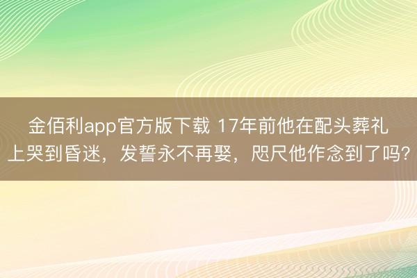 金佰利app官方版下载 17年前他在配头葬礼上哭到昏迷，发誓永不再娶，咫尺他作念到了吗？