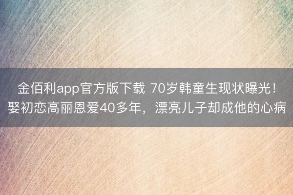金佰利app官方版下载 70岁韩童生现状曝光！娶初恋高丽恩爱40多年，漂亮儿子却成他的心病