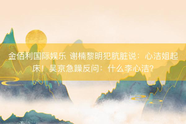 金佰利国际娱乐 谢楠黎明犯肮脏说：心洁姐起床！吴京急躁反问：什么李心洁？