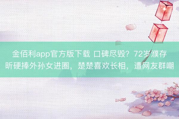 金佰利app官方版下载 口碑尽毁？72岁濮存昕硬捧外孙女进圈，楚楚喜欢长相，遭网友群嘲