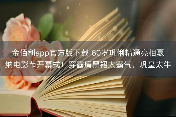 金佰利app官方版下载 60岁巩俐精通亮相戛纳电影节开幕式！穿露肩黑裙太霸气，巩皇太牛