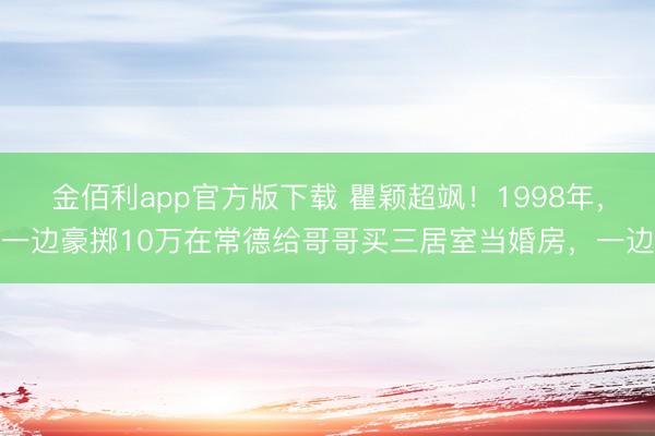 金佰利app官方版下载 瞿颖超飒！1998年，一边豪掷10万在常德给哥哥买三居室当婚房，一边