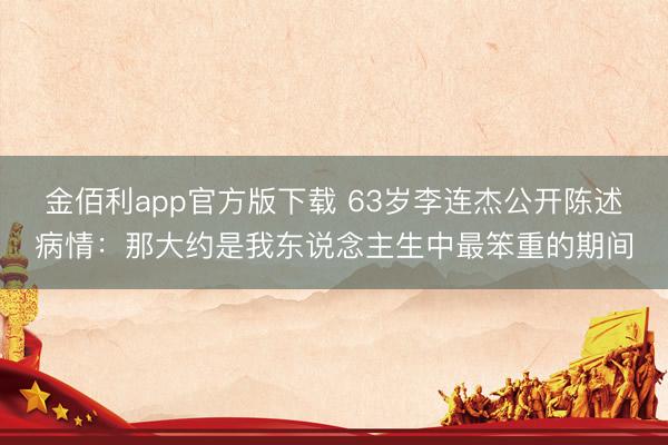金佰利app官方版下载 63岁李连杰公开陈述病情：那大约是我东说念主生中最笨重的期间