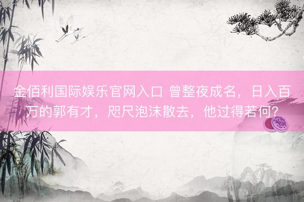 金佰利国际娱乐官网入口 曾整夜成名，日入百万的郭有才，咫尺泡沫散去，他过得若何？