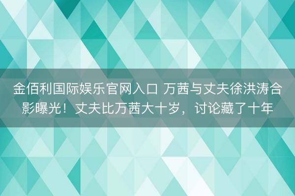 金佰利国际娱乐官网入口 万茜与丈夫徐洪涛合影曝光！丈夫比万茜大十岁，讨论藏了十年