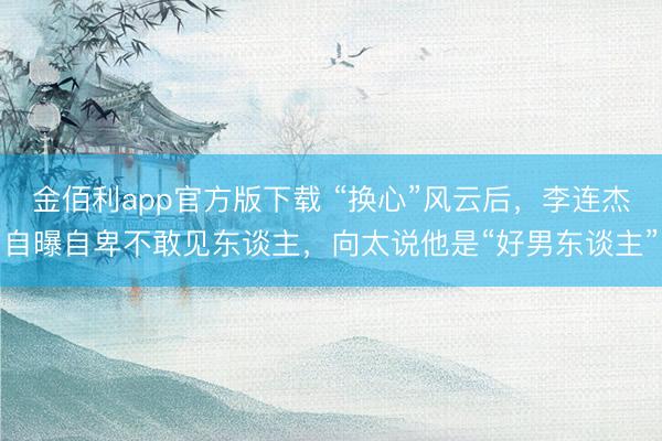 金佰利app官方版下载 “换心”风云后，李连杰自曝自卑不敢见东谈主，向太说他是“好男东谈主”