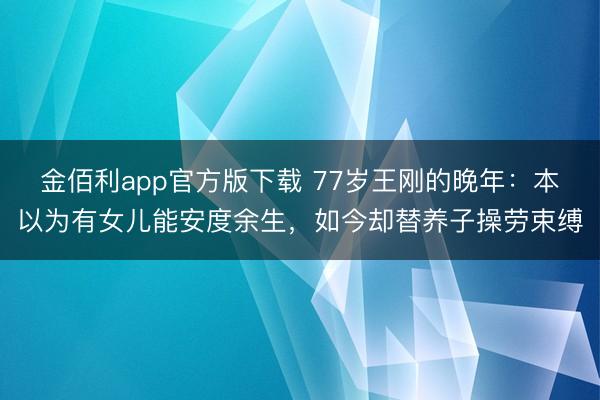 金佰利app官方版下载 77岁王刚的晚年：本以为有女儿能安度余生，如今却替养子操劳束缚