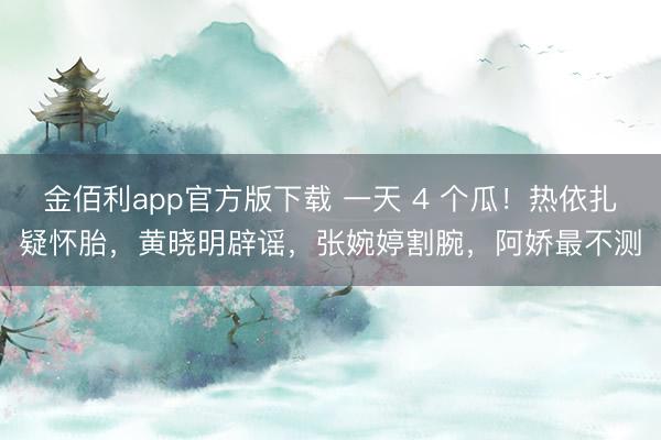 金佰利app官方版下载 一天 4 个瓜！热依扎疑怀胎，黄晓明辟谣，张婉婷割腕，阿娇最不测