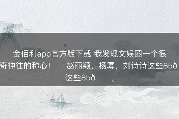 金佰利app官方版下载 我发现文娱圈一个很有好奇神往的称心！ ​赵丽颖，杨幂，刘诗诗这些85🌸