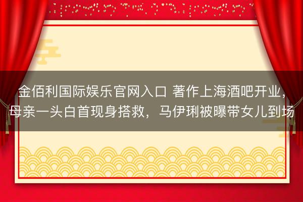 金佰利国际娱乐官网入口 著作上海酒吧开业，母亲一头白首现身搭救，马伊琍被曝带女儿到场