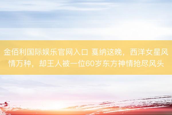 金佰利国际娱乐官网入口 戛纳这晚，西洋女星风情万种，却王人被一位60岁东方神情抢尽风头