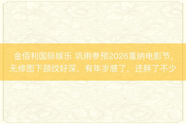 金佰利国际娱乐 巩俐参预2026戛纳电影节，无修图下颈纹好深，有年岁感了，还胖了不少