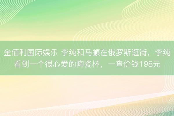 金佰利国际娱乐 李纯和马頔在俄罗斯逛街,李纯看到一个很心爱的陶瓷杯,一查价钱198元