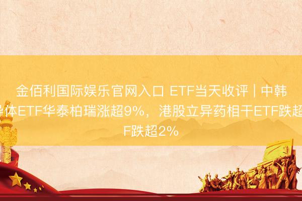 金佰利国际娱乐官网入口 ETF当天收评 | 中韩半导体ETF华泰柏瑞涨超9%，港股立异药相干ETF跌超2%