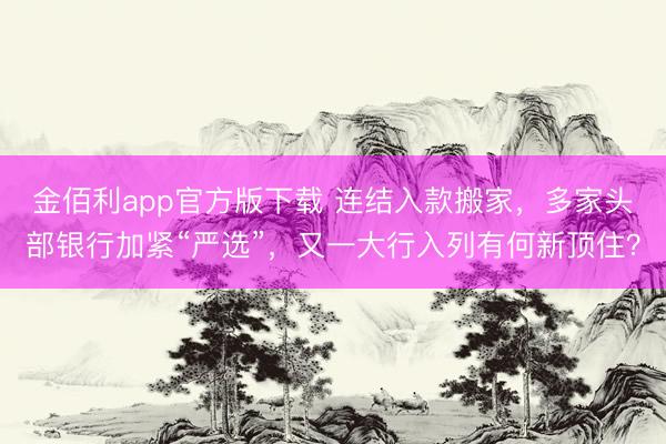 金佰利app官方版下载 连结入款搬家，多家头部银行加紧“严选”，又一大行入列有何新顶住？