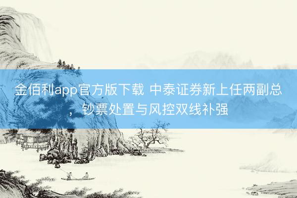 金佰利app官方版下载 中泰证券新上任两副总，钞票处置与风控双线补强