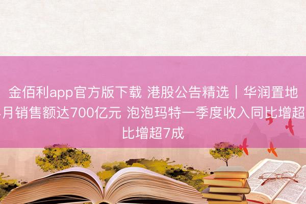 金佰利app官方版下载 港股公告精选｜华润置地前4月销售额达700亿元 泡泡玛特一季度收入同比增超7成