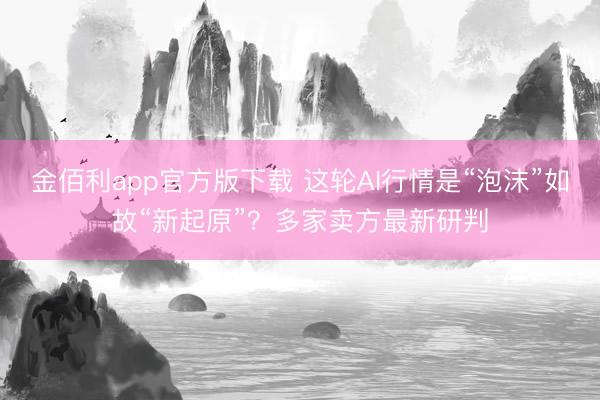 金佰利app官方版下载 这轮AI行情是“泡沫”如故“新起原”？多家卖方最新研判