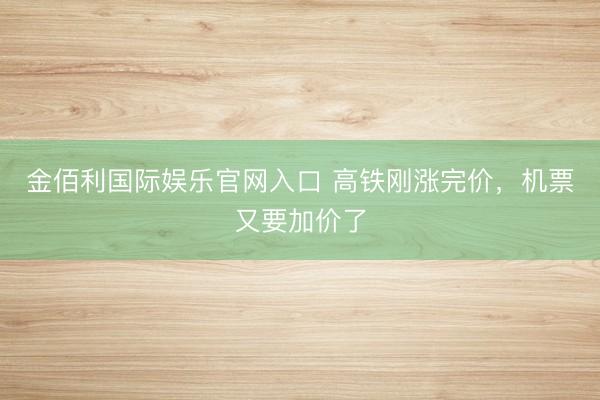 金佰利国际娱乐官网入口 高铁刚涨完价，机票又要加价了