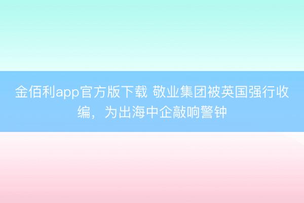 金佰利app官方版下载 敬业集团被英国强行收编，为出海中企敲响警钟