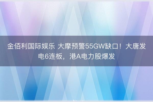 金佰利国际娱乐 大摩预警55GW缺口！大唐发电6连板，港A电力股爆发