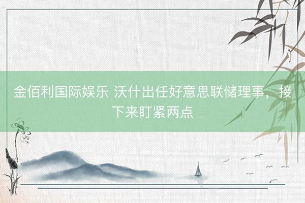 金佰利国际娱乐 沃什出任好意思联储理事，接下来盯紧两点
