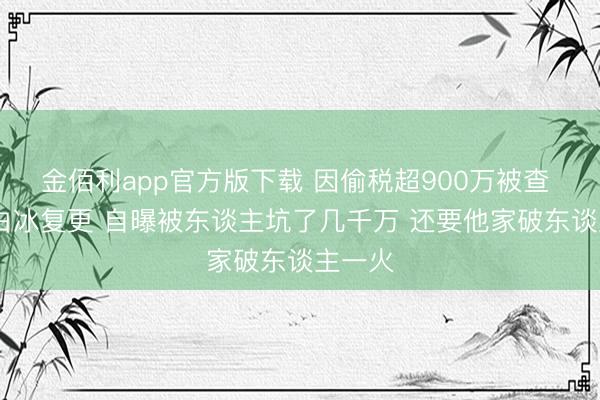 金佰利app官方版下载 因偷税超900万被查  网红白冰复更 自曝被东谈主坑了几千万 还要他家破东谈主一火