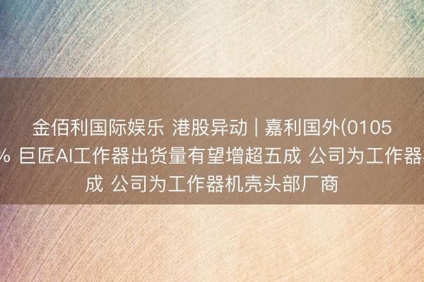 金佰利国际娱乐 港股异动 | 嘉利国外(01050)尾盘涨超6% 巨匠AI工作器出货量有望增超五成 公司为工作器机壳头部厂商
