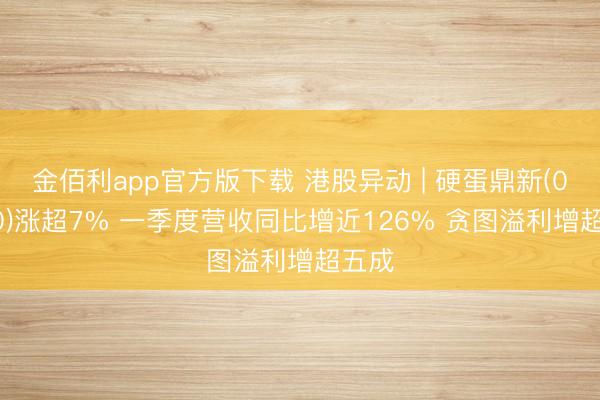 金佰利app官方版下载 港股异动 | 硬蛋鼎新(00400)涨超7% 一季度营收同比增近126% 贪图溢利增超五成