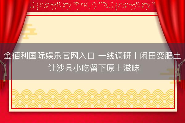 金佰利国际娱乐官网入口 一线调研丨闲田变肥土 让沙县小吃留下原土滋味