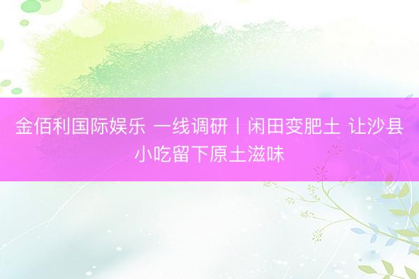 金佰利国际娱乐 一线调研丨闲田变肥土 让沙县小吃留下原土滋味