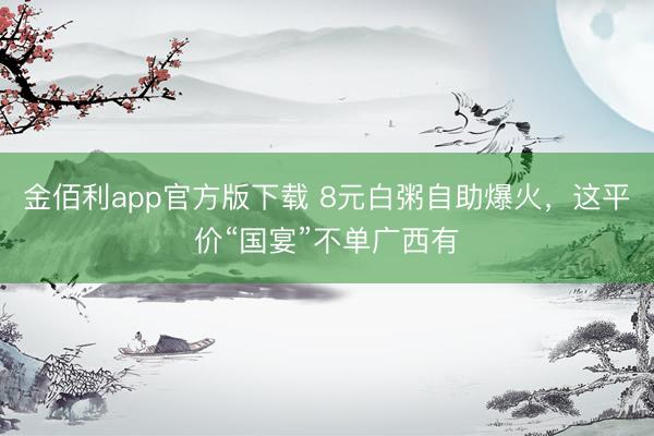 金佰利app官方版下载 8元白粥自助爆火，这平价“国宴”不单广西有