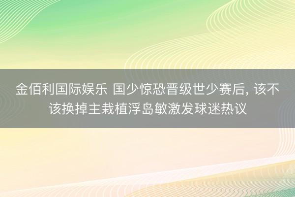 金佰利国际娱乐 国少惊恐晋级世少赛后， 该不该换掉主栽植浮岛敏激发球迷热议